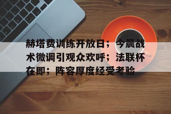 九游体育app-关于赫塔费训练开放日；今晨战术微调引观众欢呼；法联杯在即；阵容厚度经受考验的信息