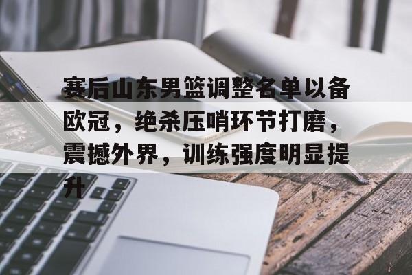 关于赛后山东男篮调整名单以备欧冠，绝杀压哨环节打磨，震撼外界，训练强度明显提升的信息