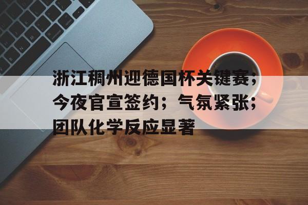 九游体育-浙江稠州迎德国杯关键赛；今夜官宣签约；气氛紧张；团队化学反应显著的简单介绍